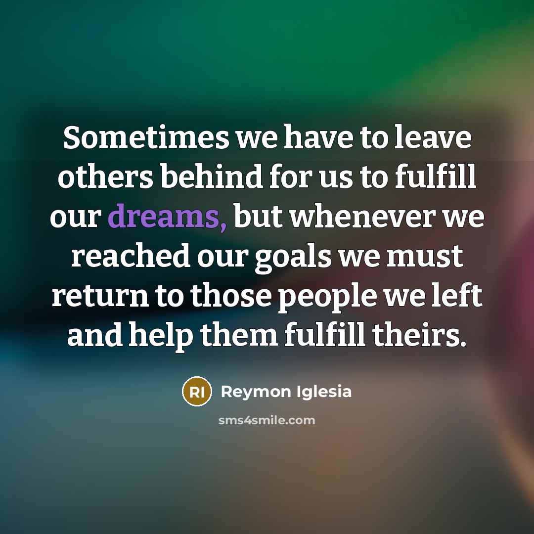 “Sometimes we have to leave others behind for us to fulfill our dreams, but whenever we reached our goals we must return to those people we left and help them fulfill theirs.” quote by Reymon Iglesia