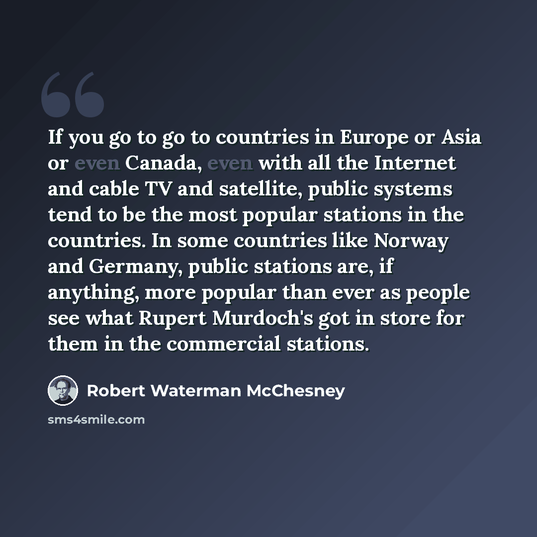 “If you go to go to countries in Europe or Asia or even Canada, even with all the Internet and cable TV and satellite, public systems tend to be the most popular stations in the countries. In some countries like Norway and Germany, public stations are, if anything, more popular than ever as people…” quote by Robert Waterman McChesney