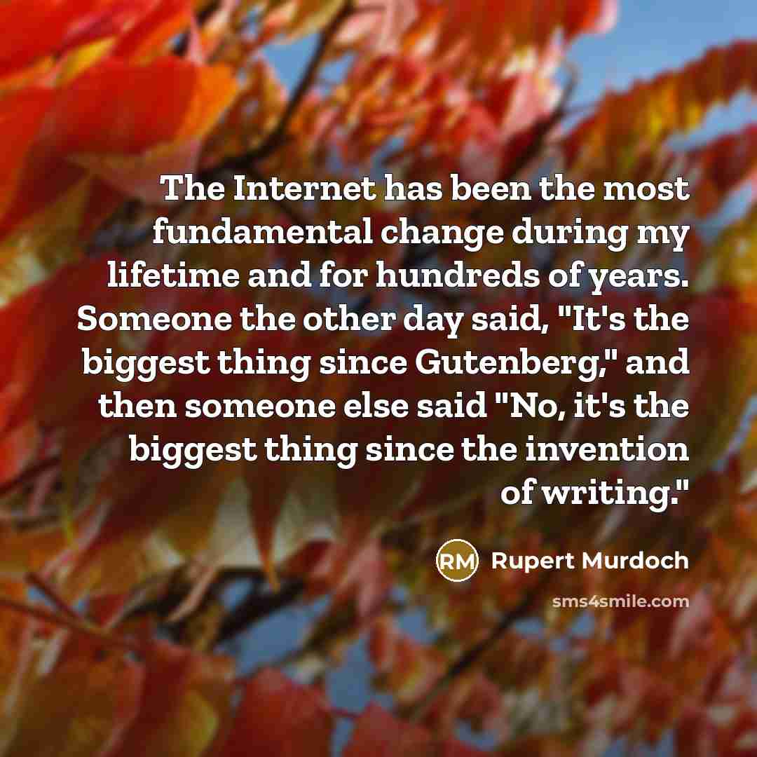 “The Internet has been the most fundamental change during my lifetime and for hundreds of years. Someone the other day said, "It's the biggest thing since Gutenberg," and then someone else said "No, it's the biggest thing since the invention of writing."” quote by Rupert Murdoch