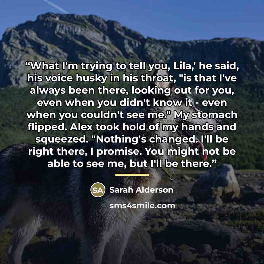 “What I'm trying to tell you, Lila,' he said, his voice husky in his throat, "is that I've always been there, looking out for you, even when you didn't know it - even when you couldn't see me." My stomach flipped. Alex took hold of my hands and squeezed. "Nothing's changed. I'll be right there, I…” quote by Sarah Alderson
