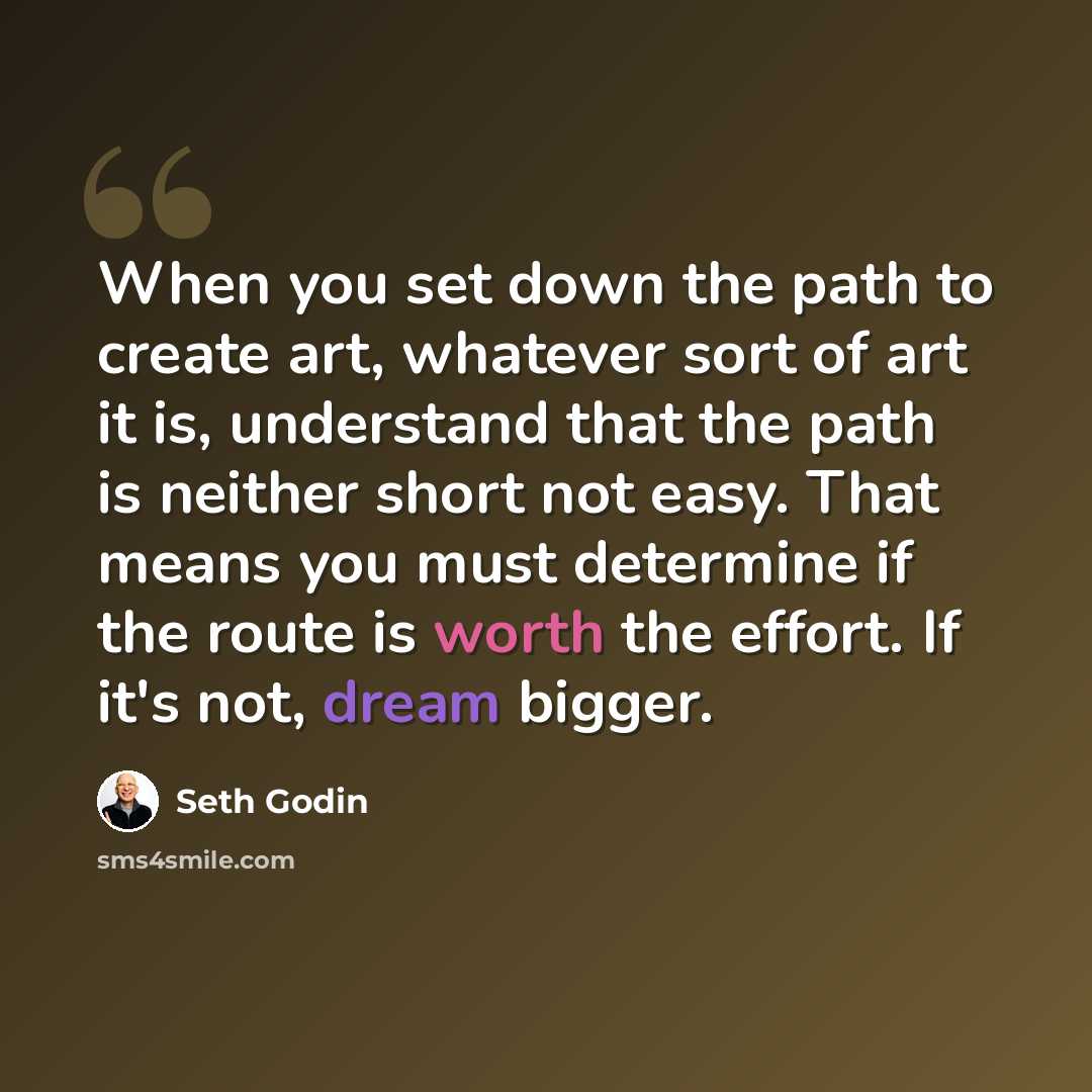 “When you set down the path to create art, whatever sort of art it is, understand that the path is neither short not easy. That means you must determine if the route is worth the effort. If it's not, dream bigger.” quote by Seth Godin