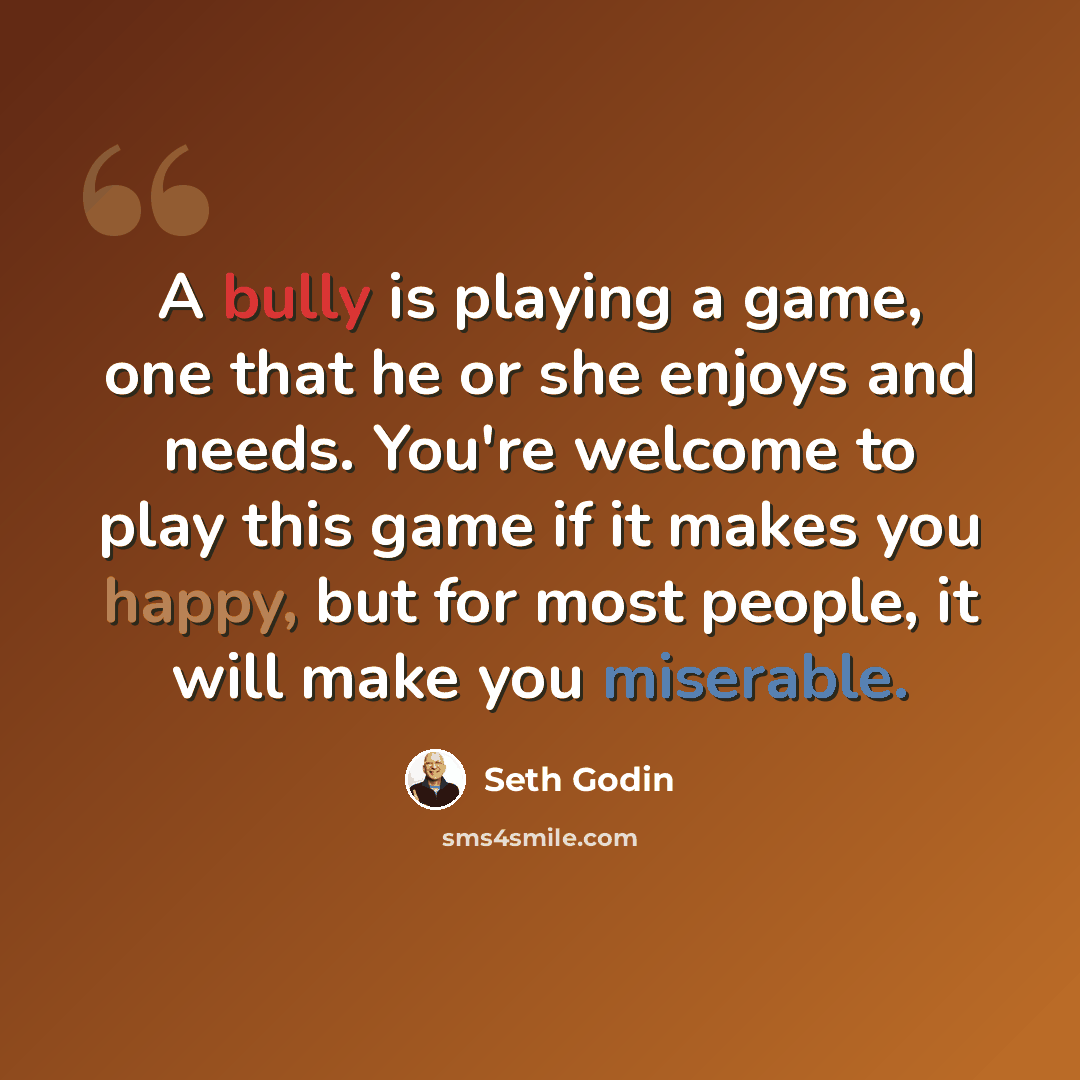 “A bully is playing a game, one that he or she enjoys and needs. You're welcome to play this game if it makes you happy, but for most people, it will make you miserable.” quote by Seth Godin