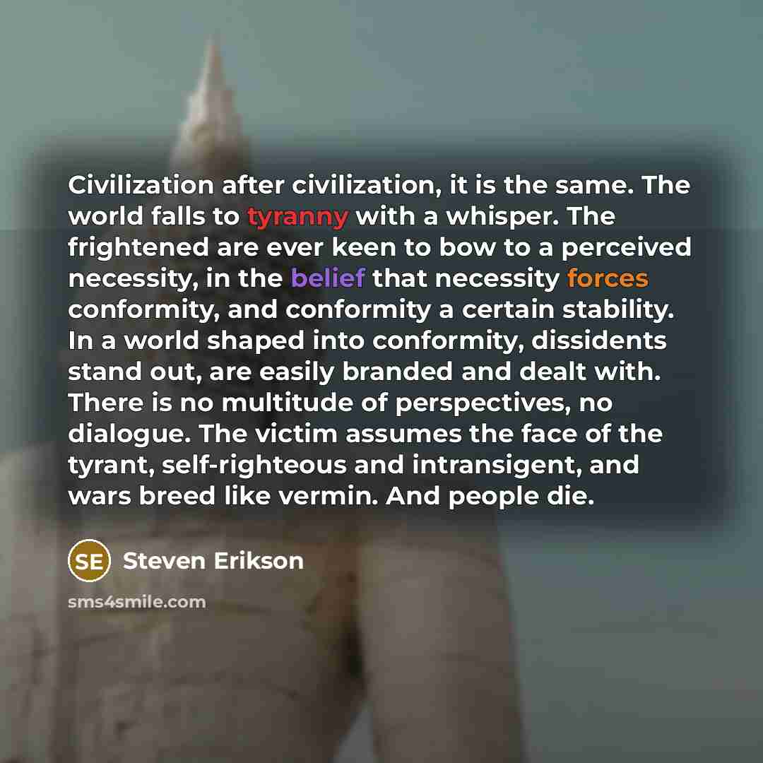 “Civilization after civilization, it is the same. The world falls to tyranny with a whisper. The frightened are ever keen to bow to a perceived necessity, in the belief that necessity forces conformity, and conformity a certain stability. In a world shaped into conformity, dissidents stand out, are…” quote by Steven Erikson