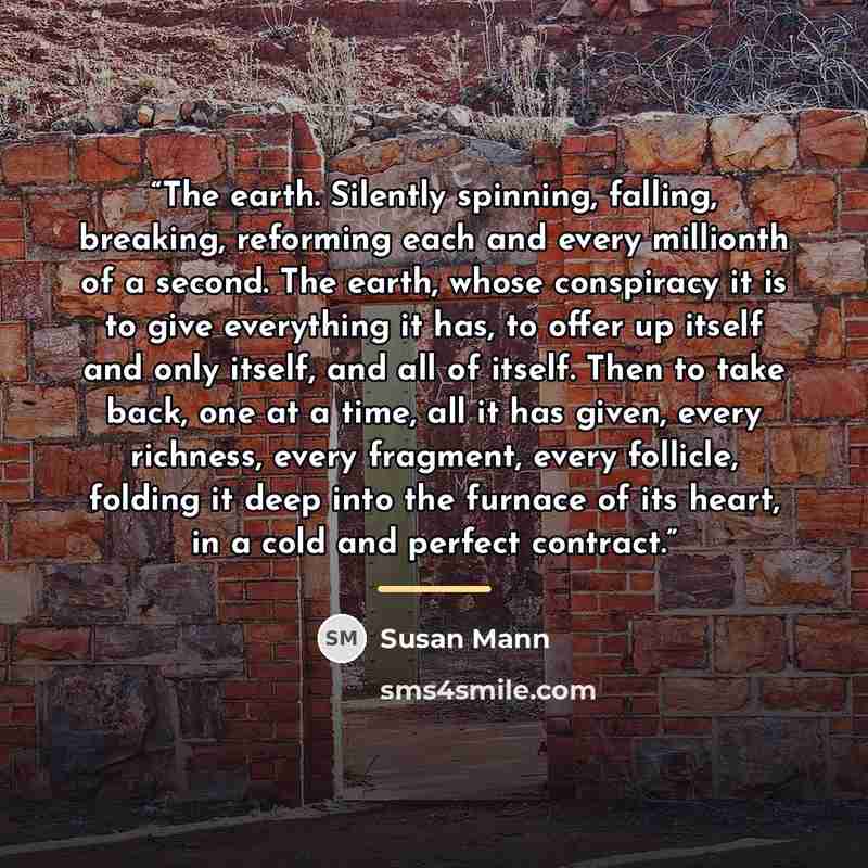 “The earth. Silently spinning, falling, breaking, reforming each and every millionth of a second. The earth, whose conspiracy it is to give everything it has, to offer up itself and only itself, and all of itself. Then to take back, one at a time, all it has given, every richness, every fragment…” quote by Susan Mann