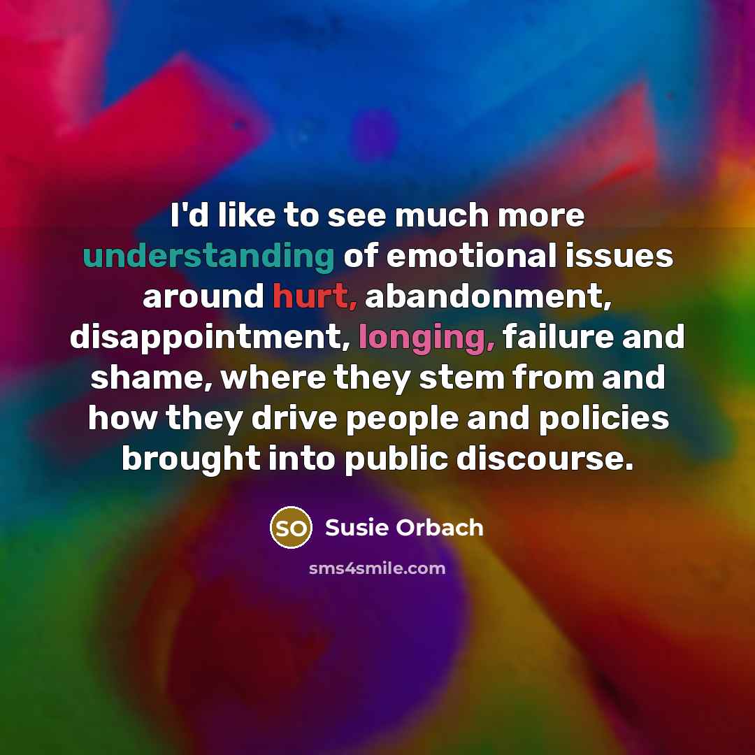 “I'd like to see much more understanding of emotional issues around hurt, abandonment, disappointment, longing, failure and shame, where they stem from and how they drive people and policies brought into public discourse.” quote by Susie Orbach