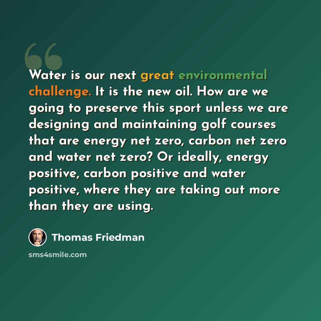 “Water is our next great environmental challenge. It is the new oil. How are we going to preserve this sport unless we are designing and maintaining golf courses that are energy net zero, carbon net zero and water net zero? Or ideally, energy positive, carbon positive and water positive, where they…” quote by Thomas Friedman