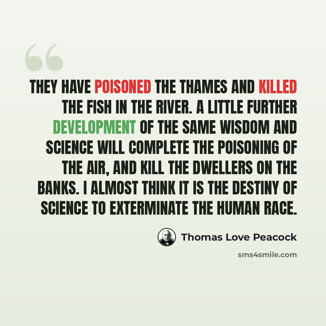 “They have poisoned the Thames and killed the fish in the river. A little further development of the same wisdom and science will complete the poisoning of the air, and kill the dwellers on the banks. I almost think it is the destiny of science to exterminate the human race.” quote by Thomas Love Peacock