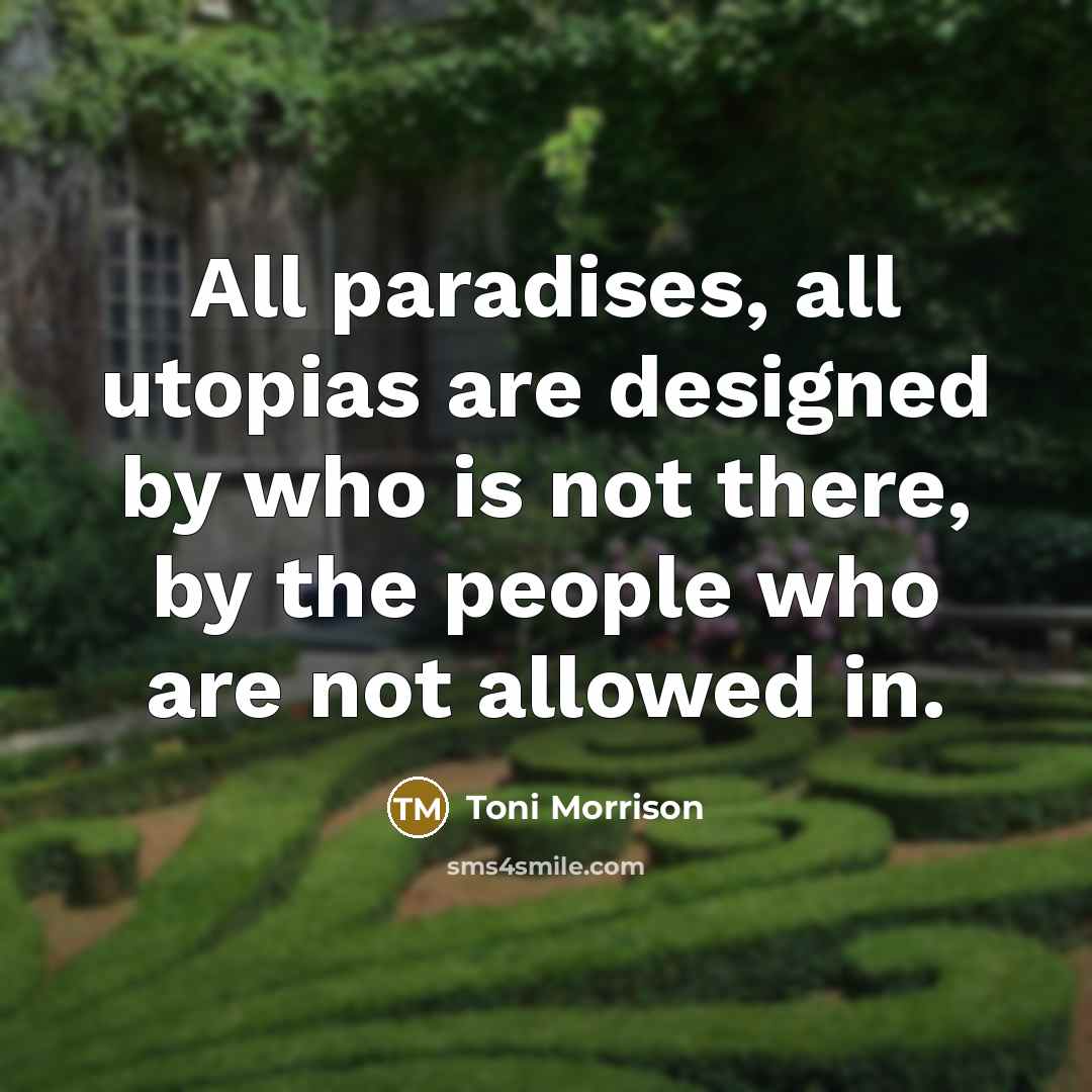 “All paradises, all utopias are designed by who is not there, by the people who are not allowed in.” quote by Toni Morrison