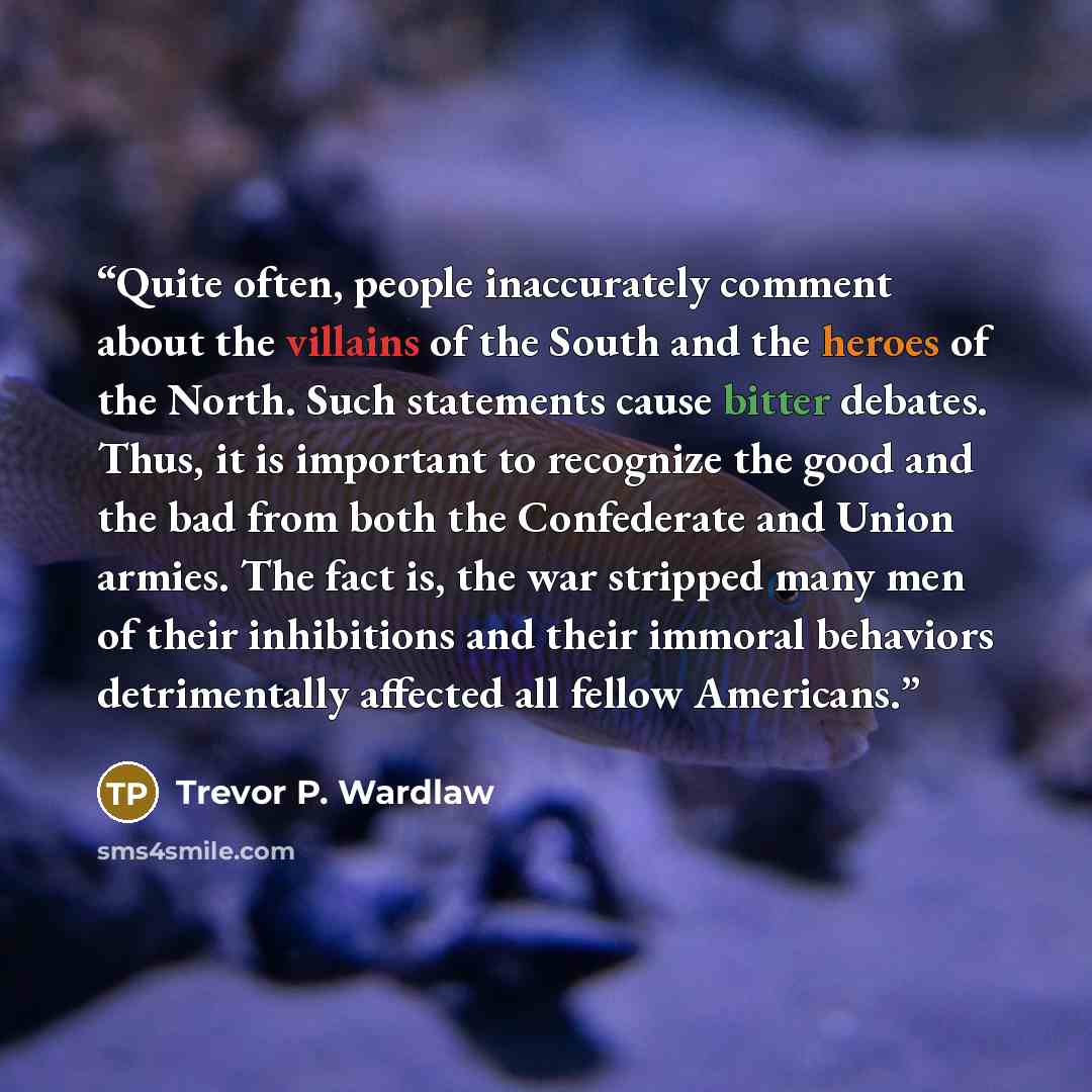 “Quite often, people inaccurately comment about the villains of the South and the heroes of the North. Such statements cause bitter debates. Thus, it is important to recognize the good and the bad from both the Confederate and Union armies. The fact is, the war stripped many men of their…” quote by Trevor P. Wardlaw