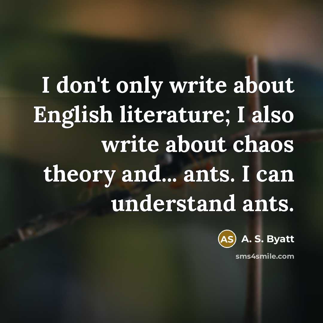 “I don't only write about English literature; I also write about chaos theory and... ants. I can understand ants.” quote by A. S. Byatt