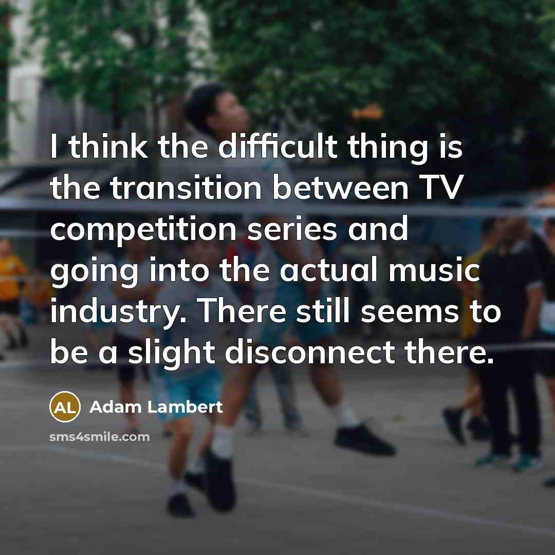 “I think the difficult thing is the transition between TV competition series and going into the actual music industry. There still seems to be a slight disconnect there.” quote by Adam Lambert