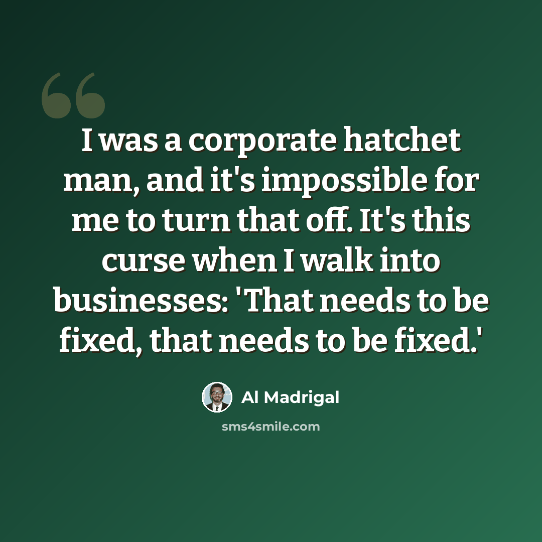 “I was a corporate hatchet man, and it's impossible for me to turn that off. It's this curse when I walk into businesses: 'That needs to be fixed, that needs to be fixed.'” quote by Al Madrigal