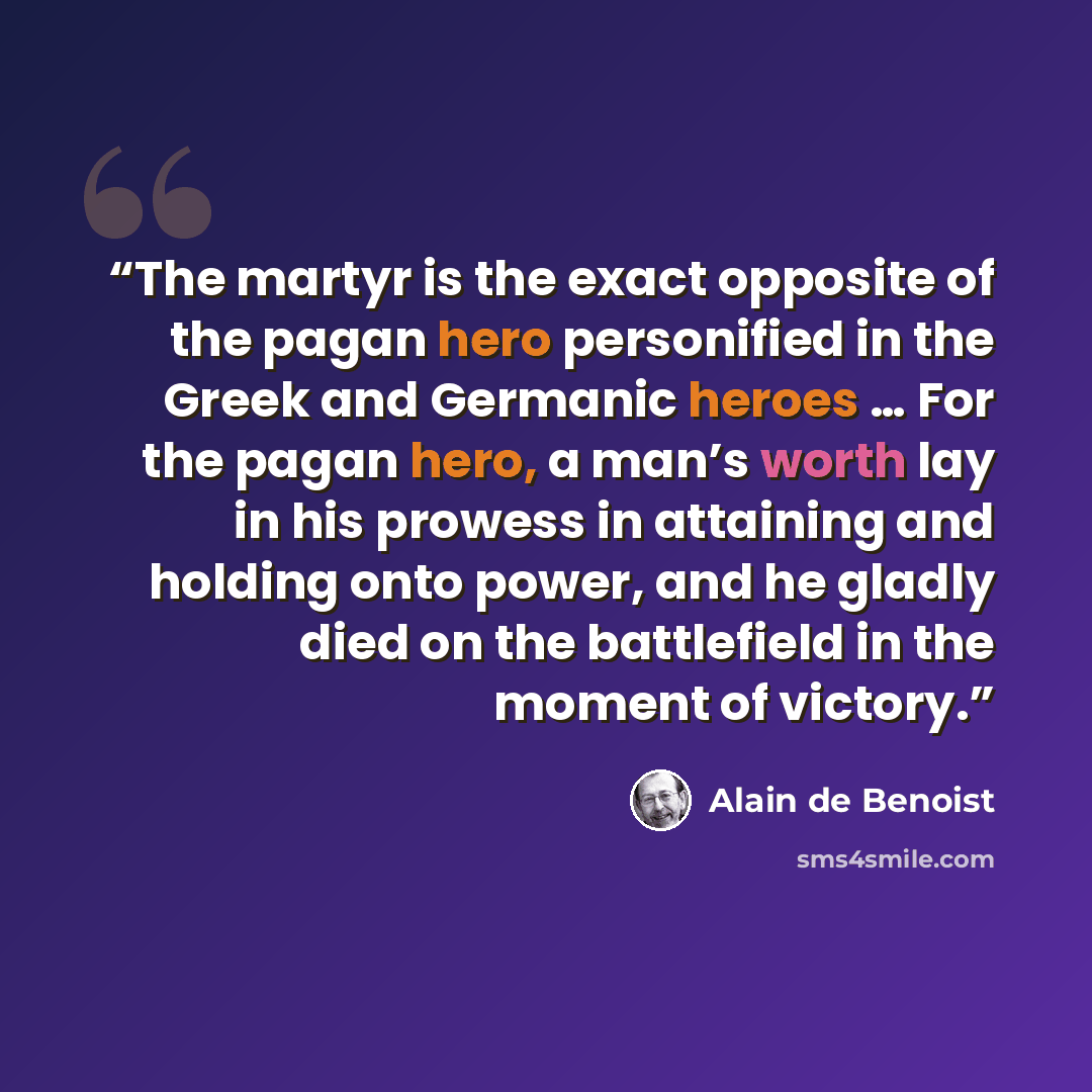 “The martyr is the exact opposite of the pagan hero personified in the Greek and Germanic heroes … For the pagan hero, a man’s worth lay in his prowess in attaining and holding onto power, and he gladly died on the battlefield in the moment of victory.” quote by Alain de Benoist