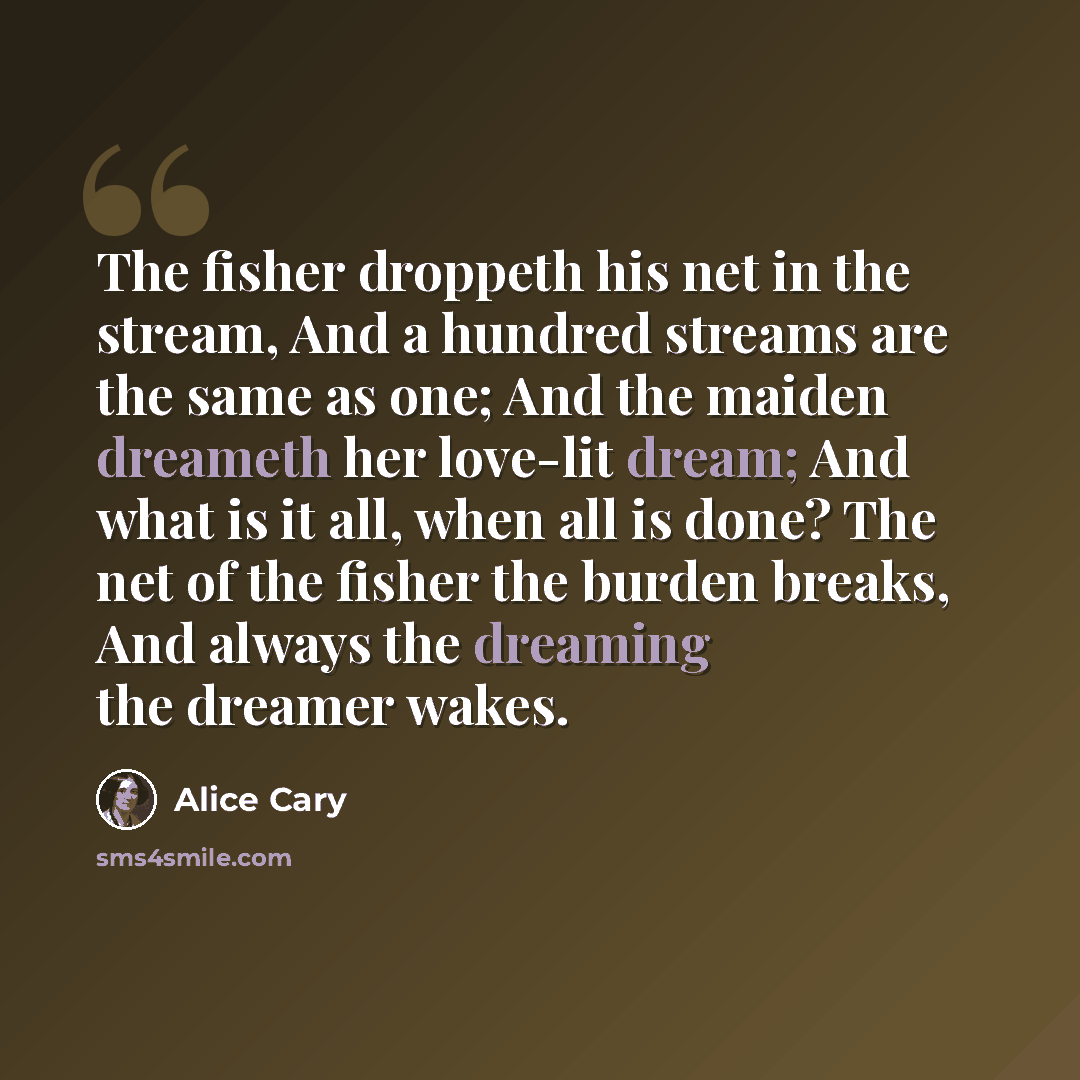 “The fisher droppeth his net in the stream, And a hundred streams are the same as one; And the maiden dreameth her love-lit dream; And what is it all, when all is done? The net of the fisher the burden breaks, And always the dreaming the dreamer wakes.” quote by Alice Cary