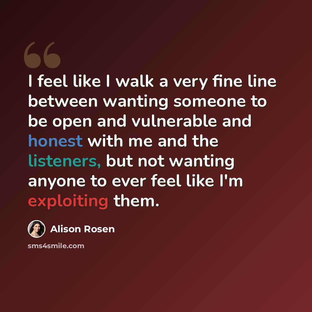 “I feel like I walk a very fine line between wanting someone to be open and vulnerable and honest with me and the listeners, but not wanting anyone to ever feel like I'm exploiting them.” quote by Alison Rosen
