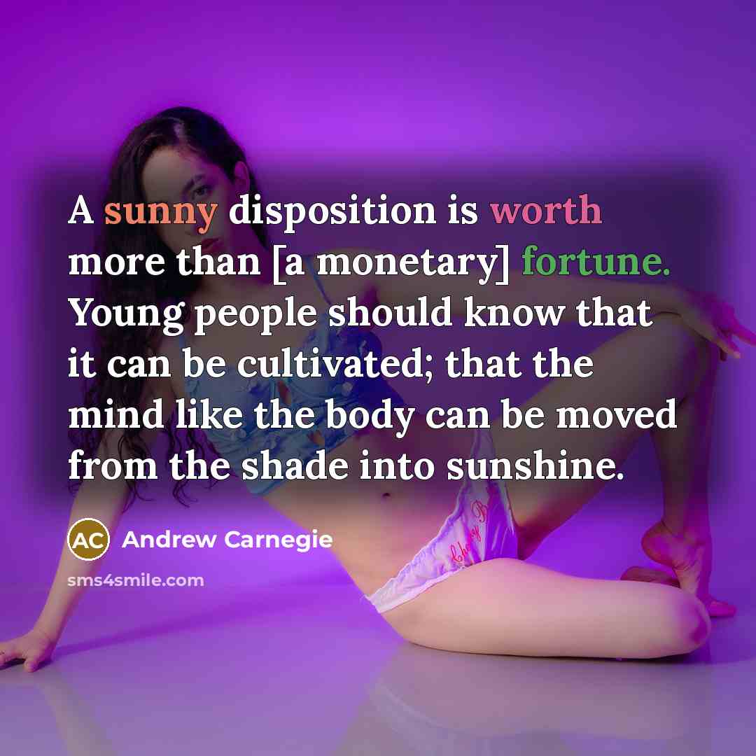 “A sunny disposition is worth more than [a monetary] fortune. Young people should know that it can be cultivated; that the mind like the body can be moved from the shade into sunshine.” quote by Andrew Carnegie