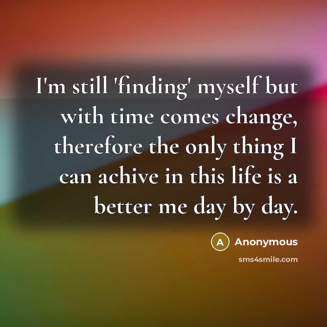 “I'm still 'finding' myself but with time comes change, therefore the only thing I can achive in this life is a better me day by day.” quote by Anonymous