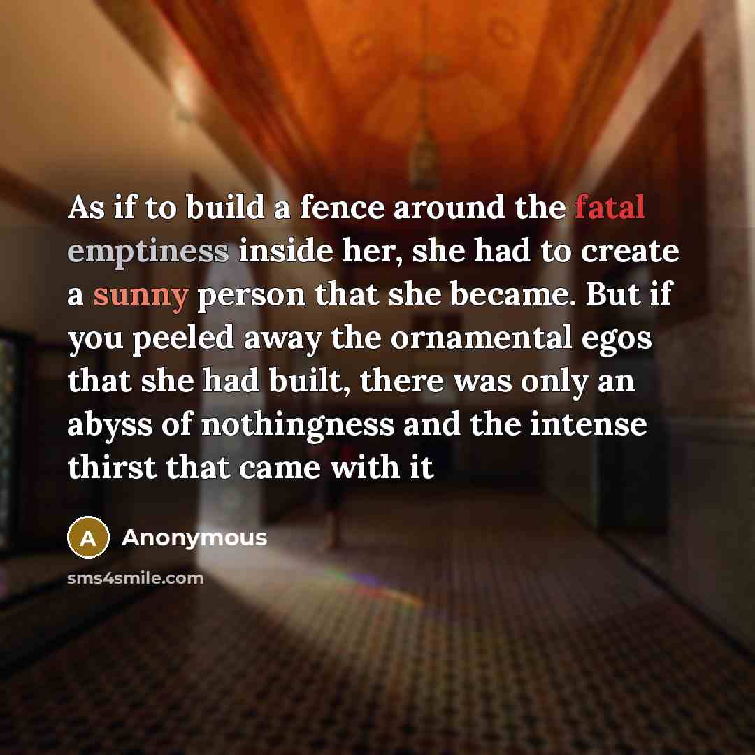 “As if to build a fence around the fatal emptiness inside her, she had to create a sunny person that she became. But if you peeled away the ornamental egos that she had built, there was only an abyss of nothingness and the intense thirst that came with it” quote by Anonymous