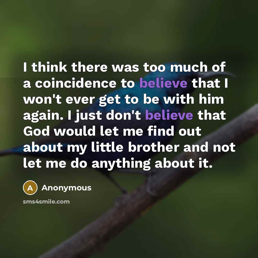 “I think there was too much of a coincidence to believe that I won't ever get to be with him again. I just don't believe that God would let me find out about my little brother and not let me do anything about it.” quote by Anonymous
