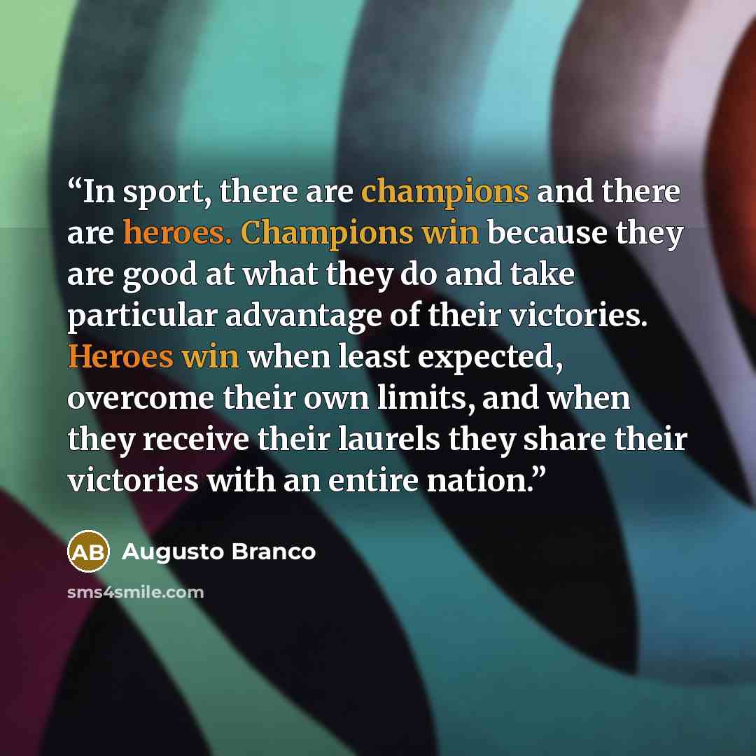 “In sport, there are champions and there are heroes. Champions win because they are good at what they do and take particular advantage of their victories. Heroes win when least expected, overcome their own limits, and when they receive their laurels they share their victories with an entire nation.” quote by Augusto Branco