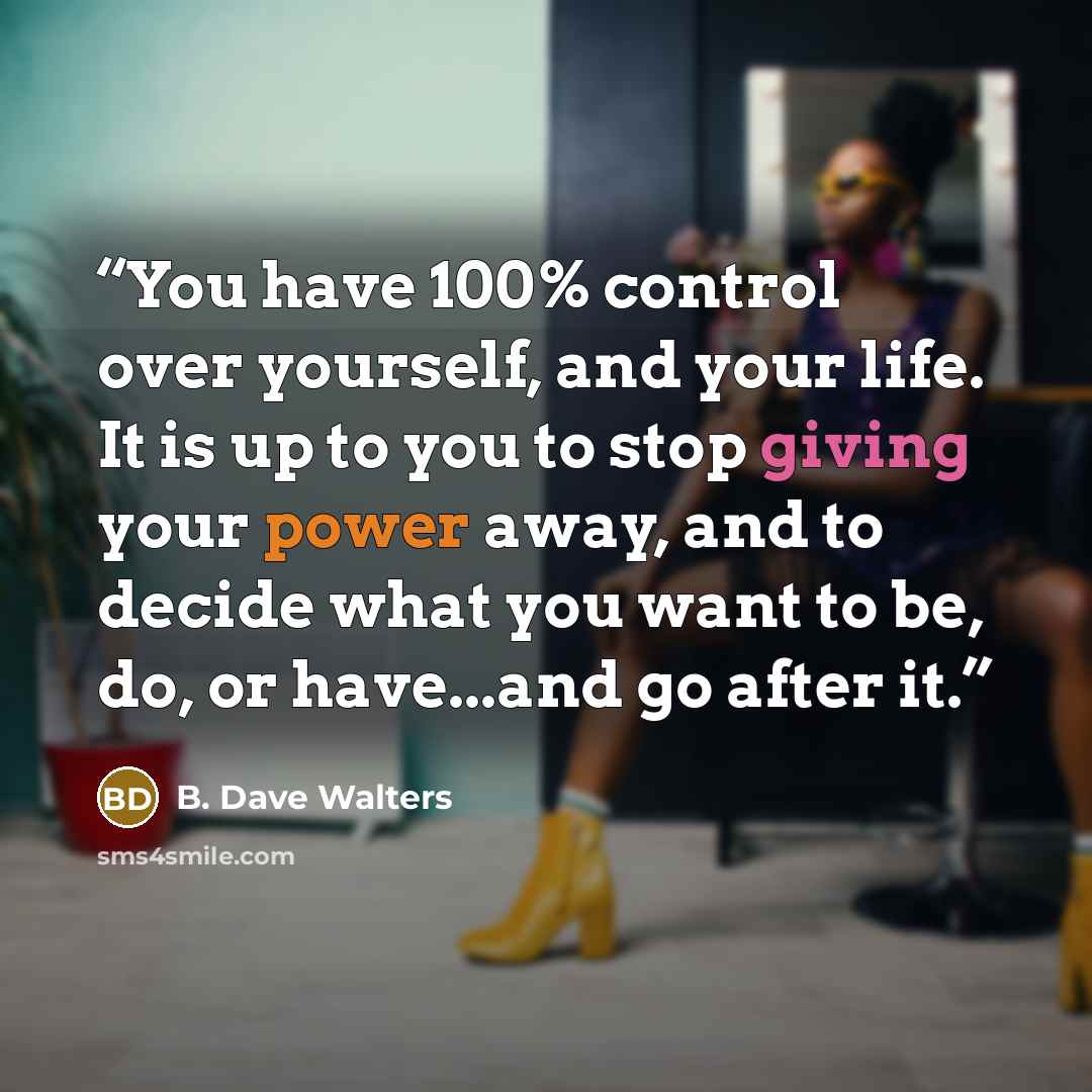 “You have 100% control over yourself, and your life. It is up to you to stop giving your power away, and to decide what you want to be, do, or have...and go after it.” quote by B. Dave Walters