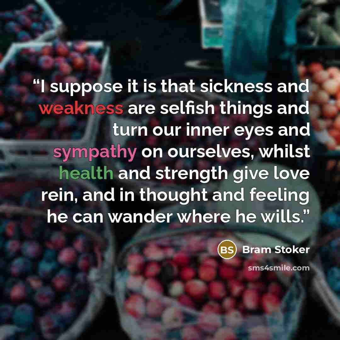 “I suppose it is that sickness and weakness are selfish things and turn our inner eyes and sympathy on ourselves, whilst health and strength give love rein, and in thought and feeling he can wander where he wills.” quote by Bram Stoker
