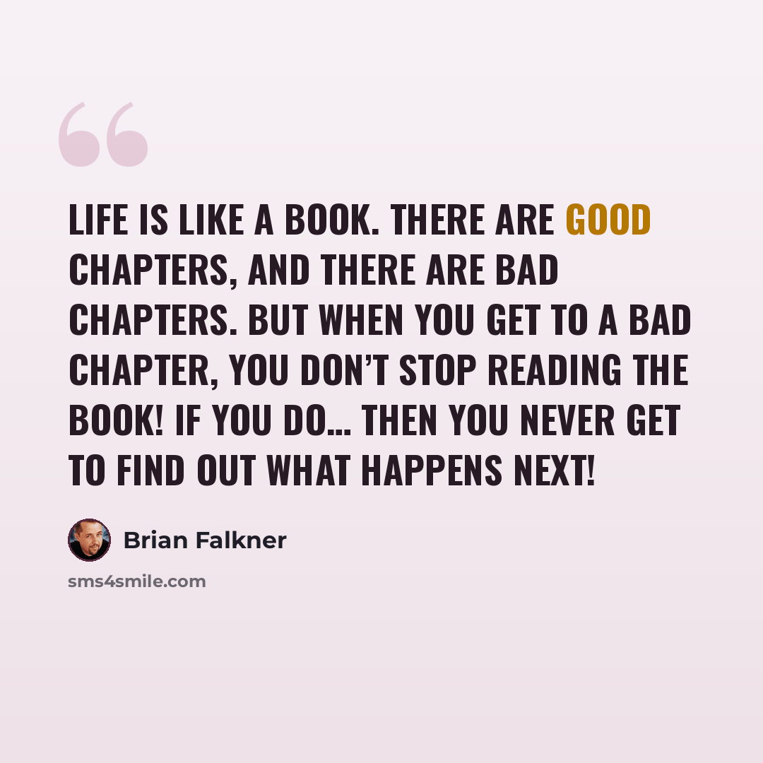 “Life is like a book. There are good chapters, and there are bad chapters. But when you get to a bad chapter, you don’t stop reading the book! If you do… then you never get to find out what happens next!” quote by Brian Falkner