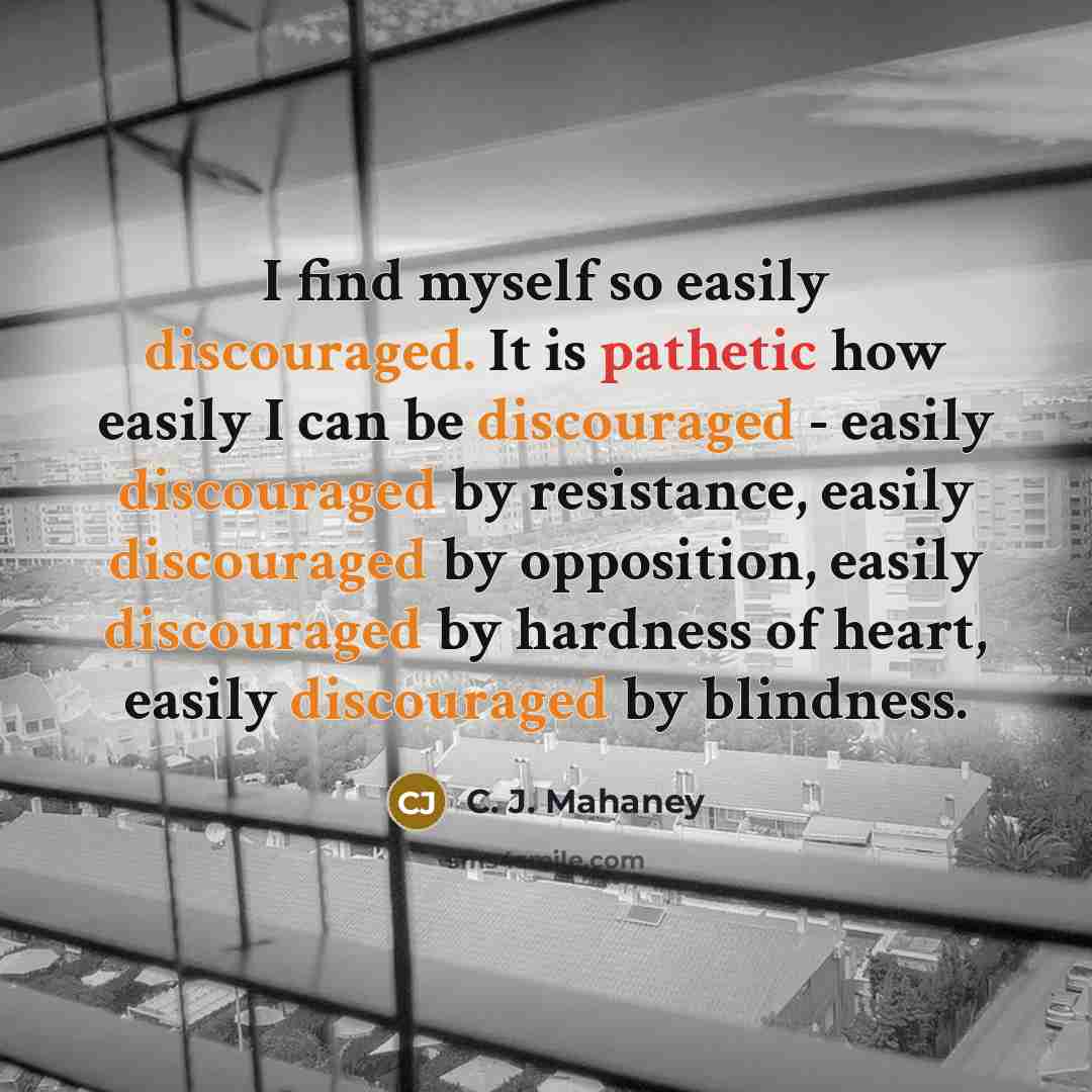“I find myself so easily discouraged. It is pathetic how easily I can be discouraged - easily discouraged by resistance, easily discouraged by opposition, easily discouraged by hardness of heart, easily discouraged by blindness.” quote by C. J. Mahaney