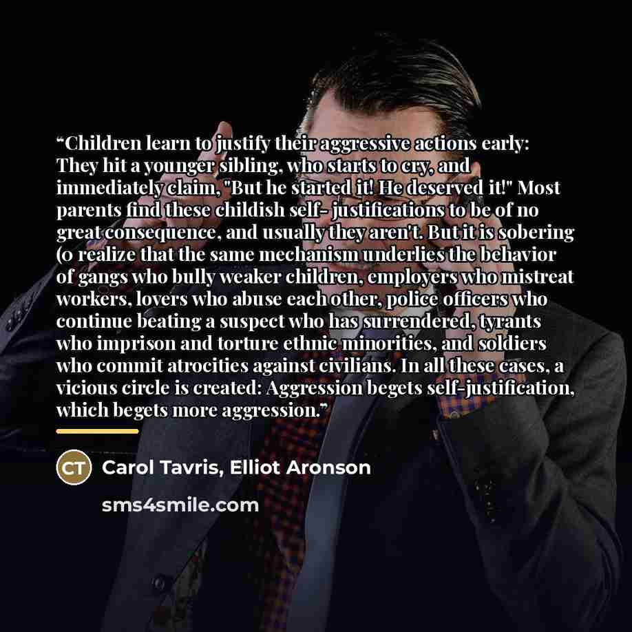 “Children learn to justify their aggressive actions early: They hit a younger sibling, who starts to cry, and immediately claim, "But he started it! He deserved it!" Most parents find these childish self- justifications to be of no great consequence, and usually they aren't. But it is sobering (0…” quote by Carol Tavris, Elliot Aronson