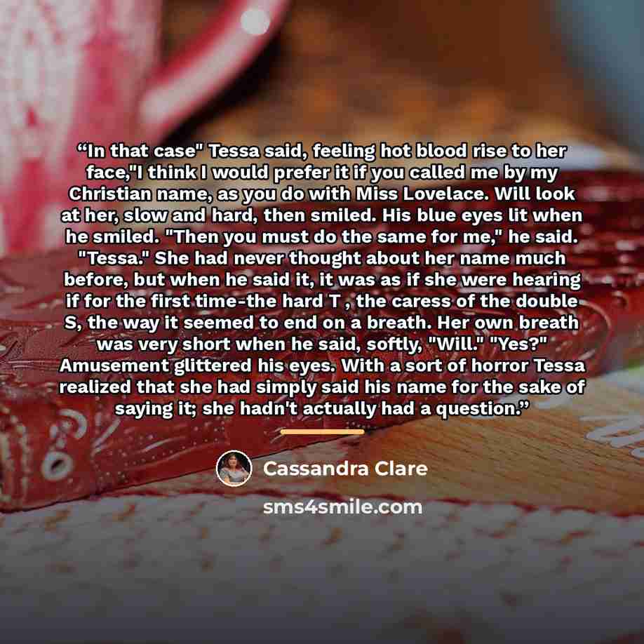 “In that case" Tessa said, feeling hot blood rise to her face,"I think I would prefer it if you called me by my Christian name, as you do with Miss Lovelace. Will look at her, slow and hard, then smiled. His blue eyes lit when he smiled. "Then you must do the same for me," he said. "Tessa." She had…” quote by Cassandra Clare