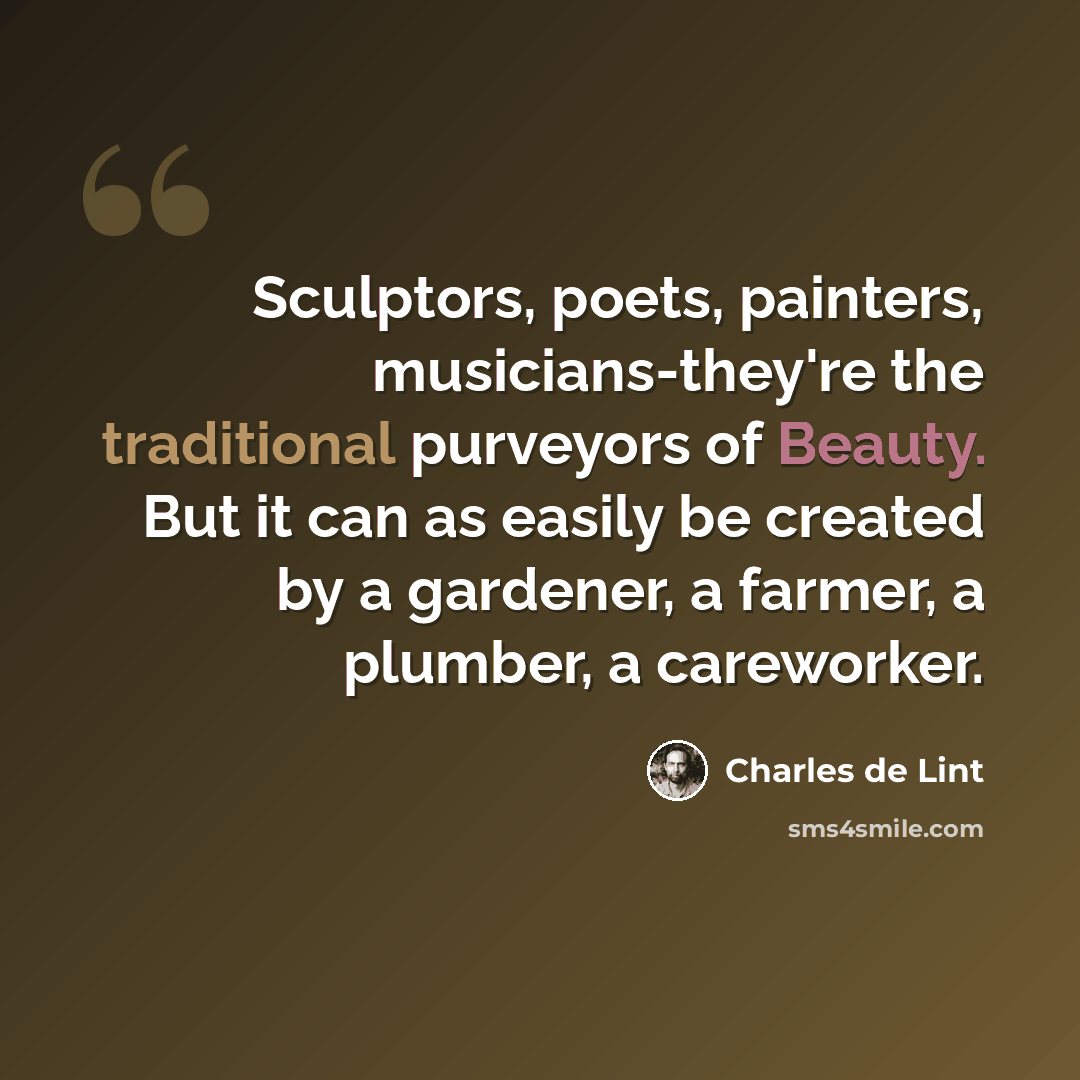 “Sculptors, poets, painters, musicians-they're the traditional purveyors of Beauty. But it can as easily be created by a gardener, a farmer, a plumber, a careworker.” quote by Charles de Lint