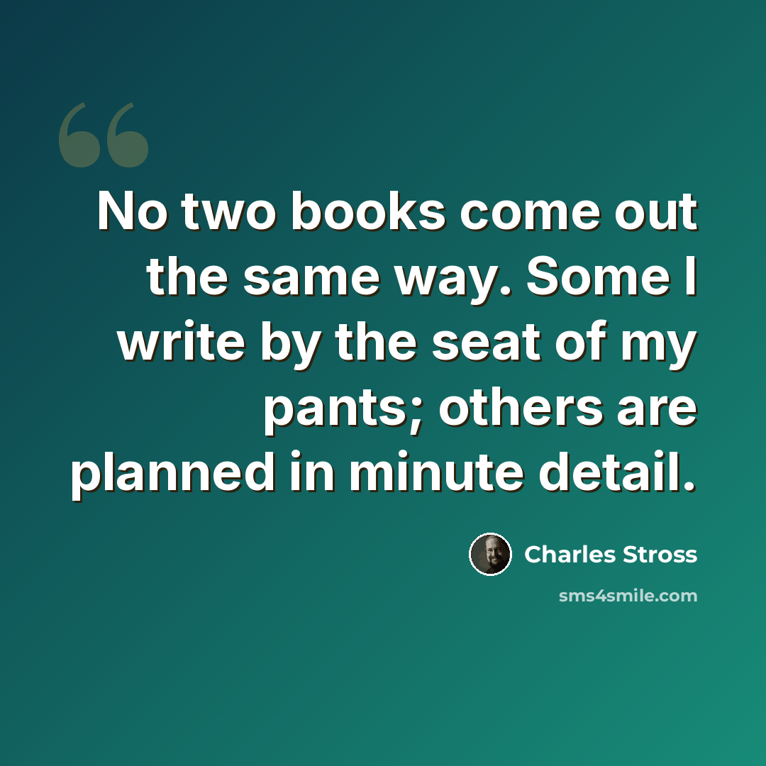 “No two books come out the same way. Some I write by the seat of my pants; others are planned in minute detail.” quote by Charles Stross