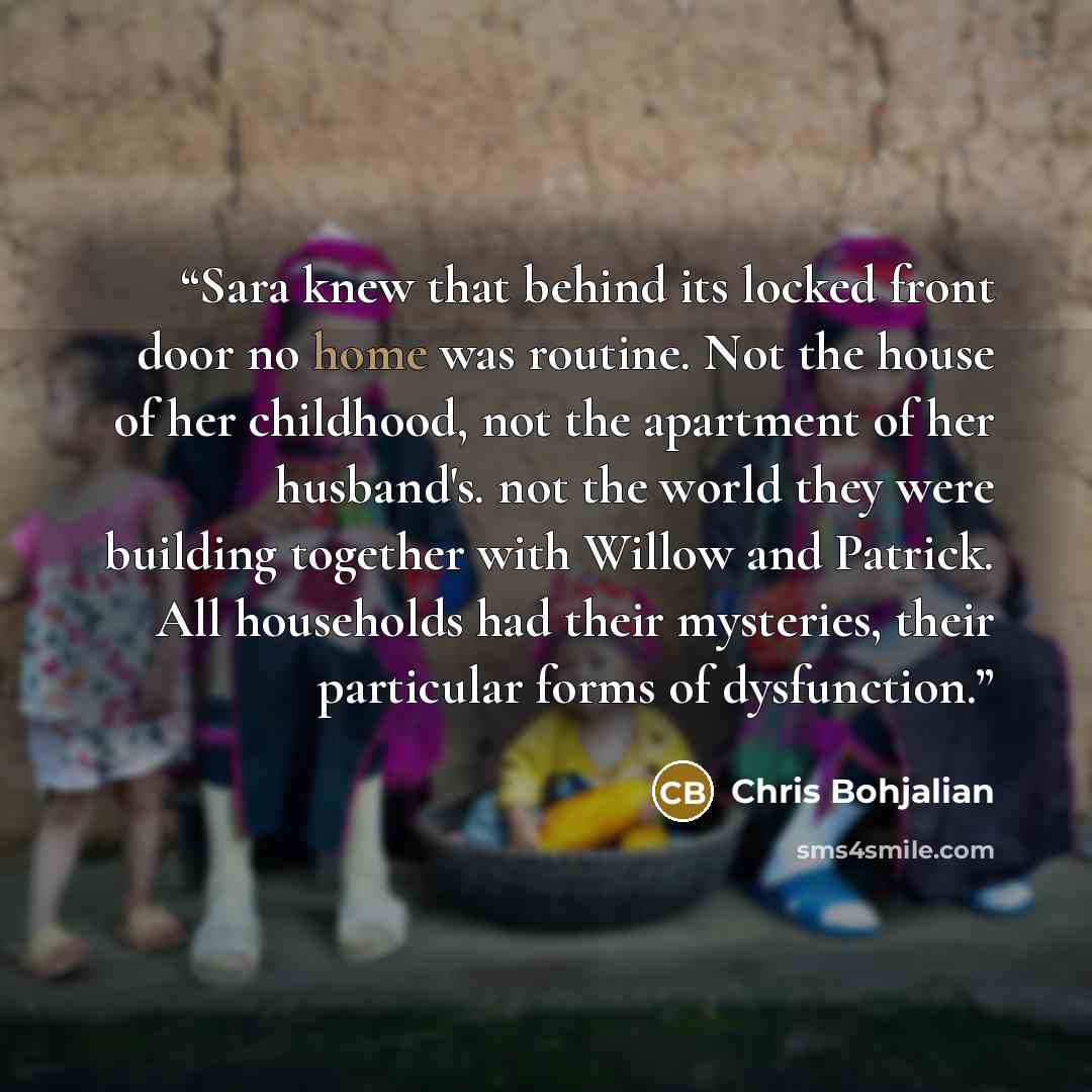 “Sara knew that behind its locked front door no home was routine. Not the house of her childhood, not the apartment of her husband's. not the world they were building together with Willow and Patrick. All households had their mysteries, their particular forms of dysfunction.” quote by Chris Bohjalian