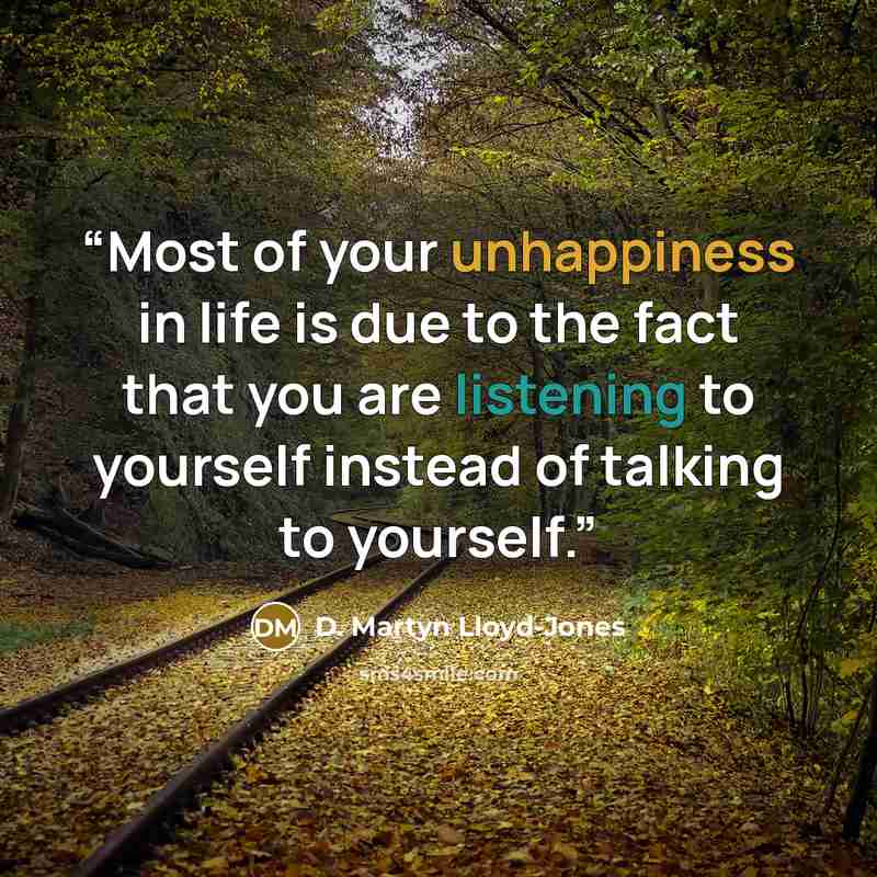 “Most of your unhappiness in life is due to the fact that you are listening to yourself instead of talking to yourself.” quote by D. Martyn Lloyd-Jones