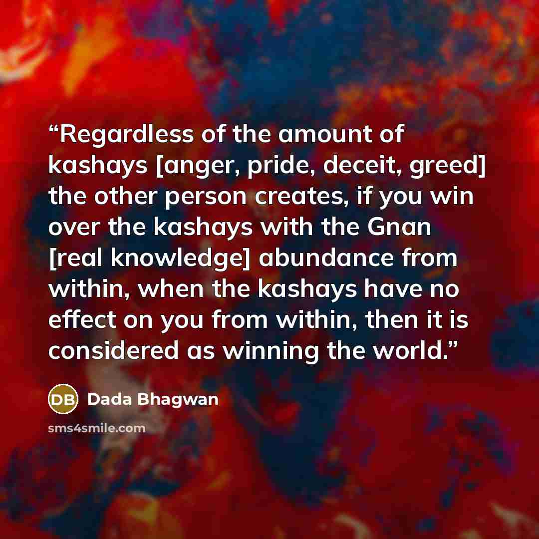 “Regardless of the amount of kashays [anger, pride, deceit, greed] the other person creates, if you win over the kashays with the Gnan [real knowledge] abundance from within, when the kashays have no effect on you from within, then it is considered as winning the world.” quote by Dada Bhagwan