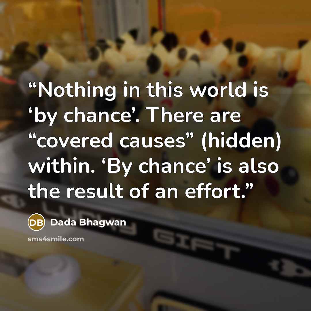 “Nothing in this world is ‘by chance’. There are “covered causes” (hidden) within. ‘By chance’ is also the result of an effort.” quote by Dada Bhagwan