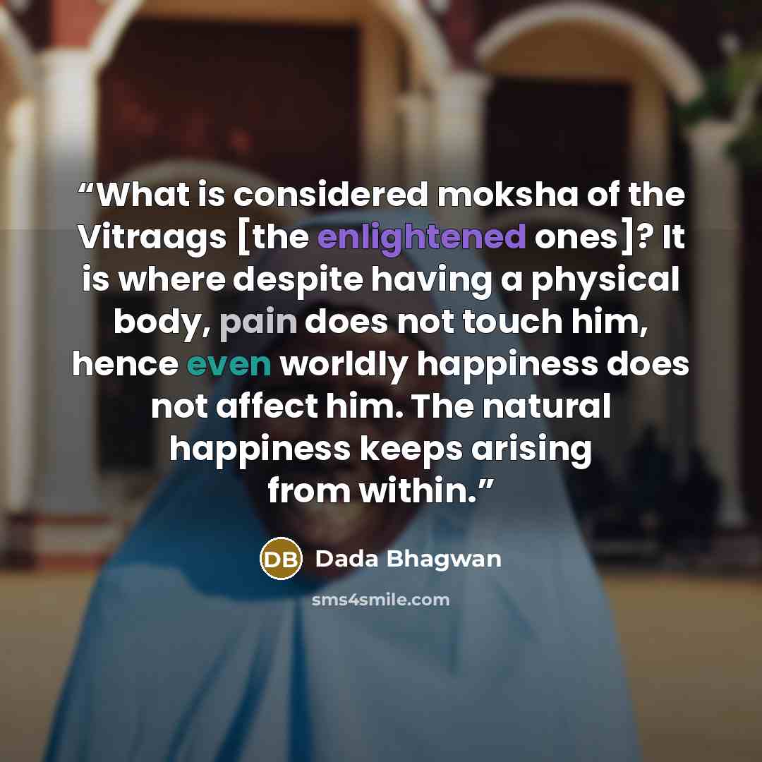 “What is considered moksha of the Vitraags [the enlightened ones]? It is where despite having a physical body, pain does not touch him, hence even worldly happiness does not affect him. The natural happiness keeps arising from within.” quote by Dada Bhagwan