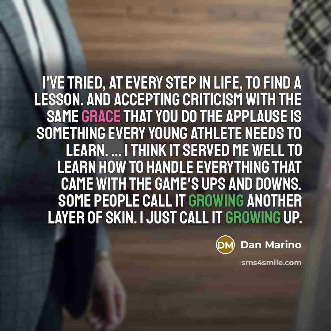 “I've tried, at every step in life, to find a lesson. And accepting criticism with the same grace that you do the applause is something every young athlete needs to learn. ... I think it served me well to learn how to handle everything that came with the game's ups and downs. Some people call it…” quote by Dan Marino