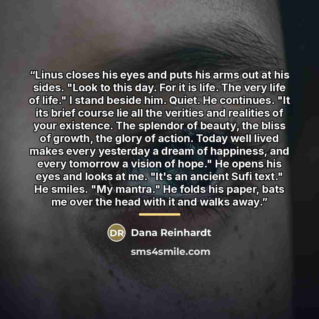 “Linus closes his eyes and puts his arms out at his sides. "Look to this day. For it is life. The very life of life." I stand beside him. Quiet. He continues. "It its brief course lie all the verities and realities of your existence. The splendor of beauty, the bliss of growth, the glory of action…” quote by Dana Reinhardt
