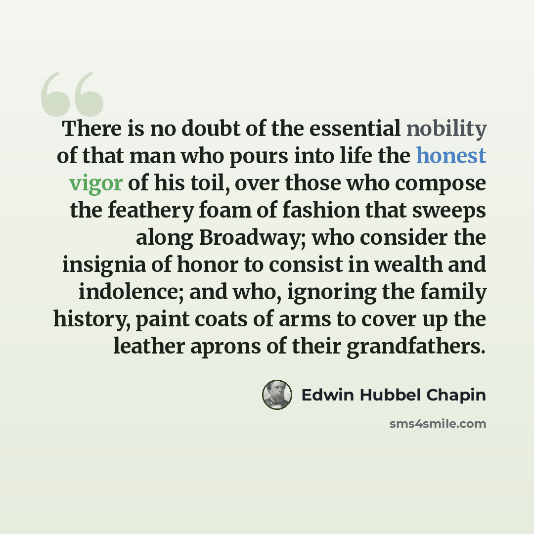 “There is no doubt of the essential nobility of that man who pours into life the honest vigor of his toil, over those who compose the feathery foam of fashion that sweeps along Broadway; who consider the insignia of honor to consist in wealth and indolence; and who, ignoring the family history…” quote by Edwin Hubbel Chapin