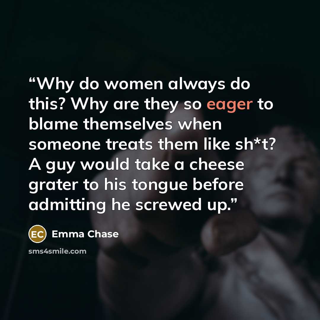 “Why do women always do this? Why are they so eager to blame themselves when someone treats them like sh*t? A guy would take a cheese grater to his tongue before admitting he screwed up.” quote by Emma Chase