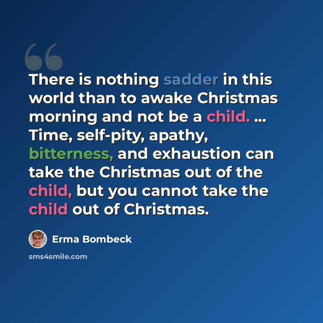 “There is nothing sadder in this world than to awake Christmas morning and not be a child. ... Time, self-pity, apathy, bitterness, and exhaustion can take the Christmas out of the child, but you cannot take the child out of Christmas.” quote by Erma Bombeck