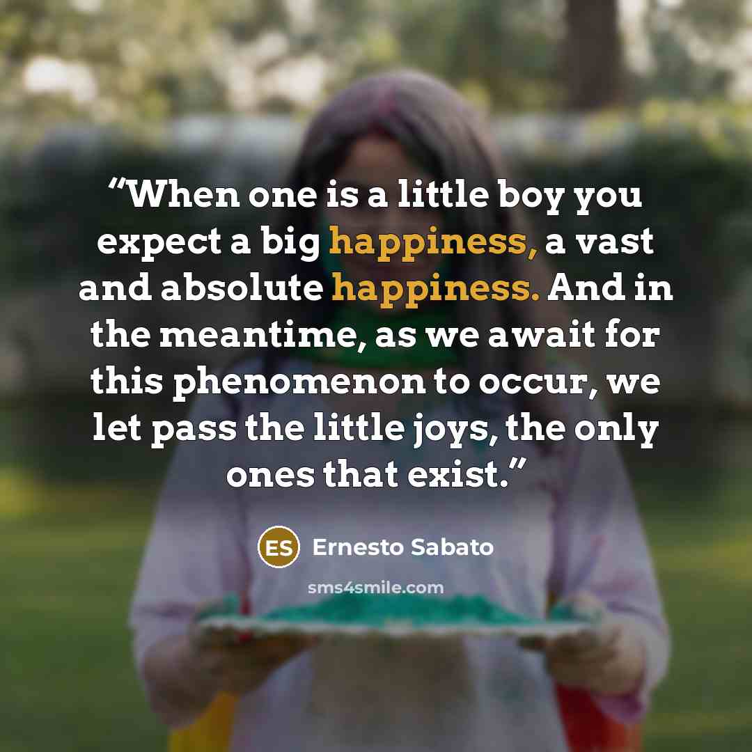 “When one is a little boy you expect a big happiness, a vast and absolute happiness. And in the meantime, as we await for this phenomenon to occur, we let pass the little joys, the only ones that exist.” quote by Ernesto Sábato