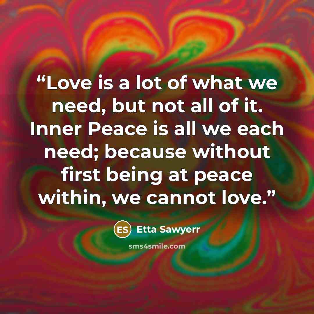 “Love is a lot of what we need, but not all of it. Inner Peace is all we each need; because without first being at peace within, we cannot love.” quote by Etta Sawyerr