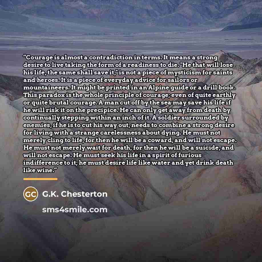 “Courage is almost a contradiction in terms. It means a strong desire to live taking the form of a readiness to die. "He that will lose his life, the same shall save it," is not a piece of mysticism for saints and heroes. It is a piece of everyday advice for sailors or mountaineers. It might be…” quote by G.K. Chesterton