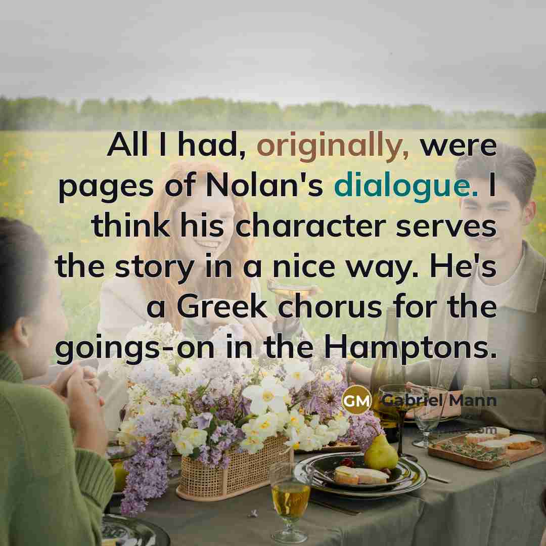 “All I had, originally, were pages of Nolan's dialogue. I think his character serves the story in a nice way. He's a Greek chorus for the goings-on in the Hamptons.” quote by Gabriel Mann