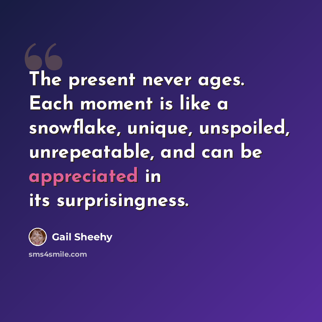 “The present never ages. Each moment is like a snowflake, unique, unspoiled, unrepeatable, and can be appreciated in its surprisingness.” quote by Gail Sheehy