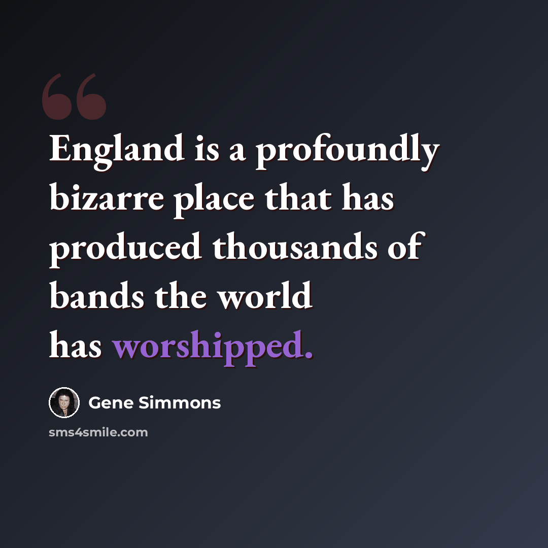 “England is a profoundly bizarre place that has produced thousands of bands the world has worshipped.” quote by Gene Simmons