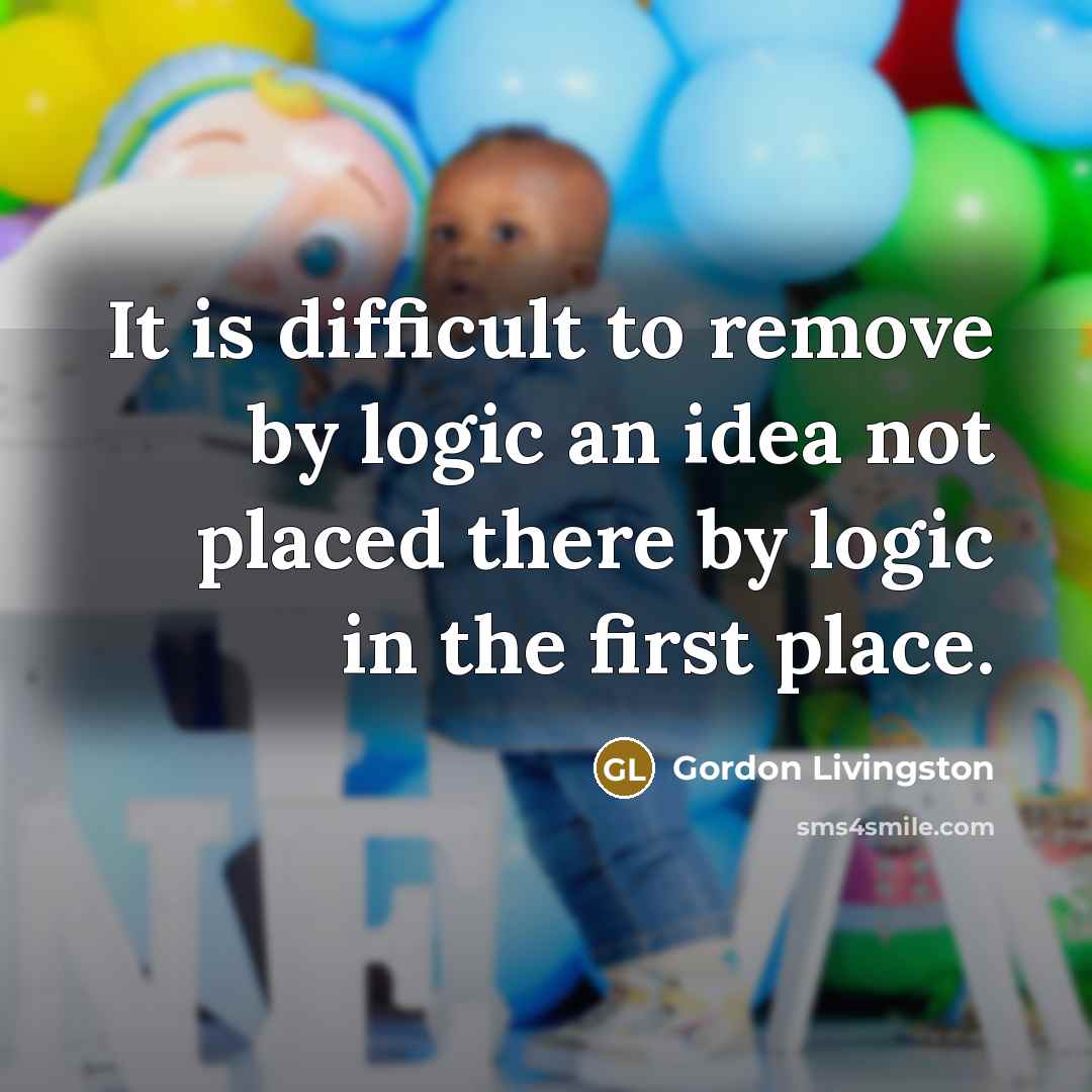 “It is difficult to remove by logic an idea not placed there by logic in the first place.” quote by Gordon Livingston