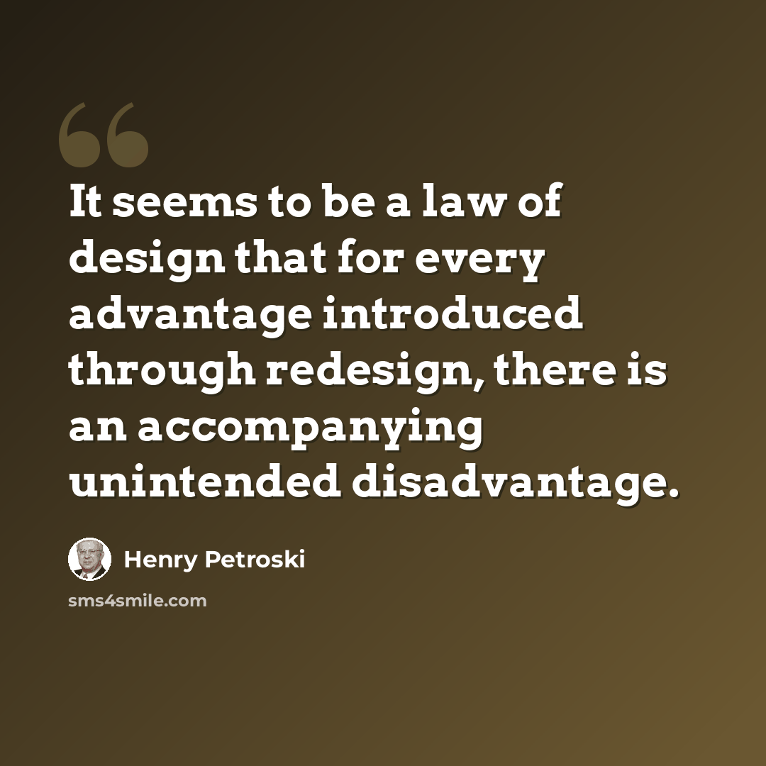 “It seems to be a law of design that for every advantage introduced through redesign, there is an accompanying unintended disadvantage.” quote by Henry Petroski